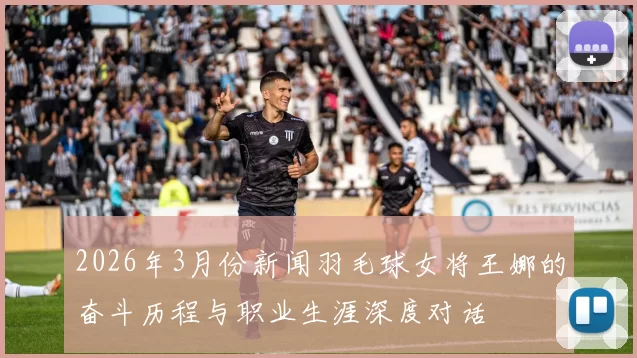 2026年3月份新闻羽毛球女将王娜的奋斗历程与职业生涯深度对话