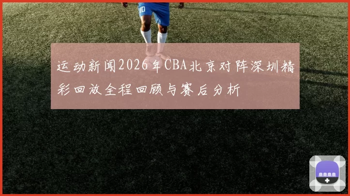 运动新闻2026年CBA北京对阵深圳精彩回放全程回顾与赛后分析
