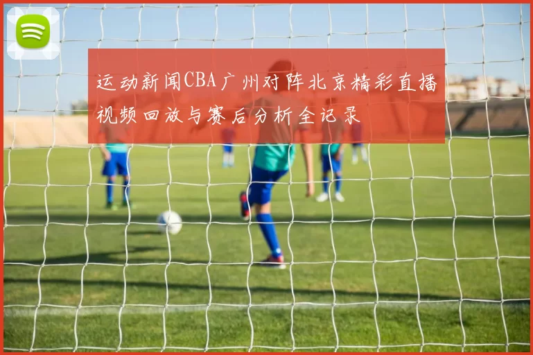 运动新闻CBA广州对阵北京精彩直播视频回放与赛后分析全记录