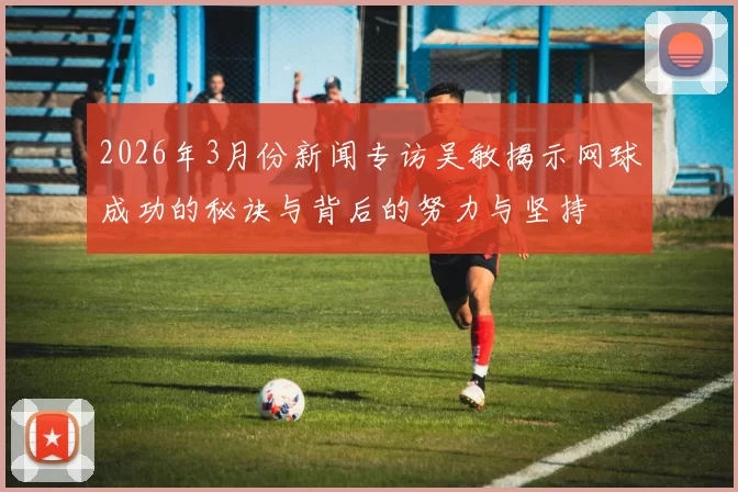 2026年3月份新闻专访吴敏揭示网球成功的秘诀与背后的努力与坚持