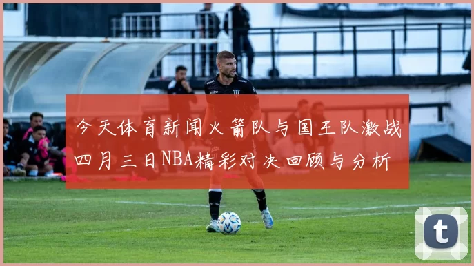 今天体育新闻火箭队与国王队激战四月三日NBA精彩对决回顾与分析