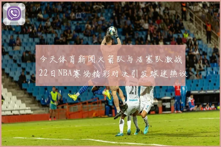 今天体育新闻火箭队与活塞队激战22日NBA赛场精彩对决引发球迷热议